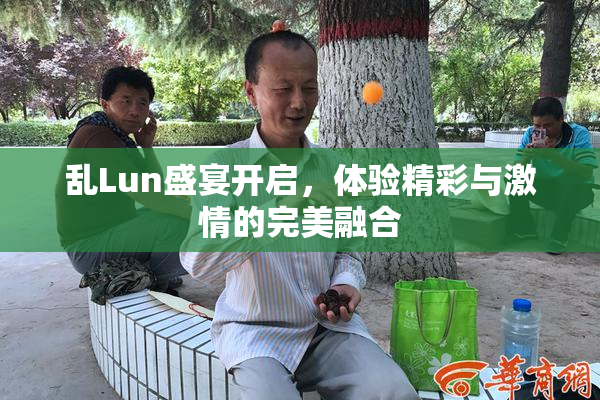 乱Lun盛宴开启，体验精彩与激情的完美融合