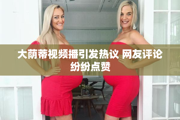 大荫蒂视频播引发热议 网友评论纷纷点赞