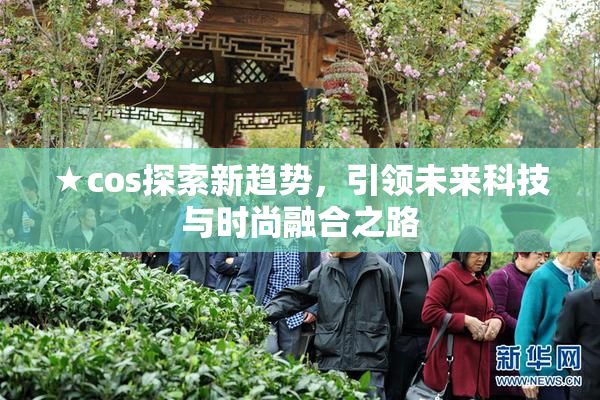 ★cos探索新趋势，引领未来科技与时尚融合之路
