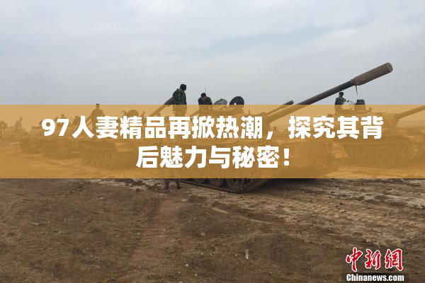 97人妻精品再掀热潮，探究其背后魅力与秘密！