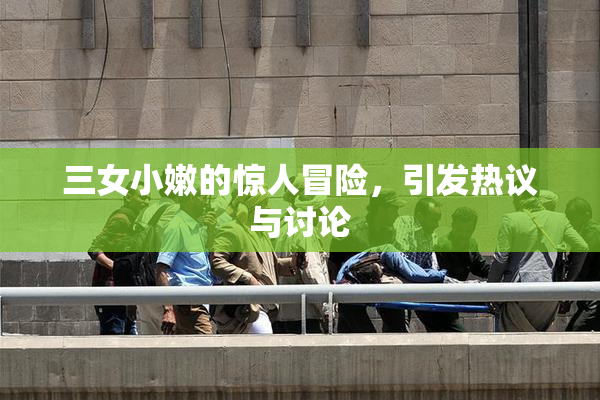 三女小嫩的惊人冒险，引发热议与讨论