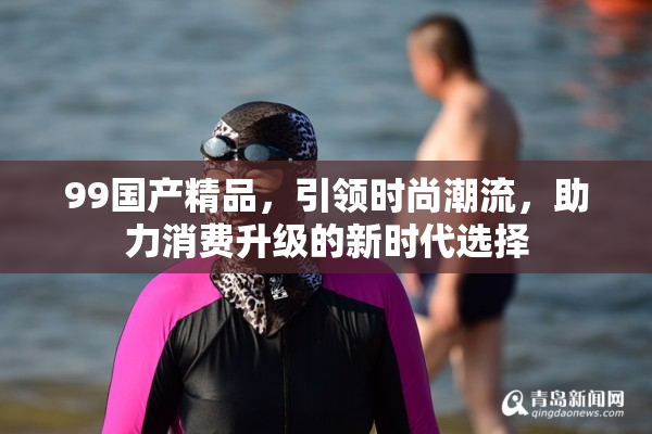 99国产精品，引领时尚潮流，助力消费升级的新时代选择