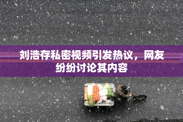 刘浩存私密视频引发热议，网友纷纷讨论其内容