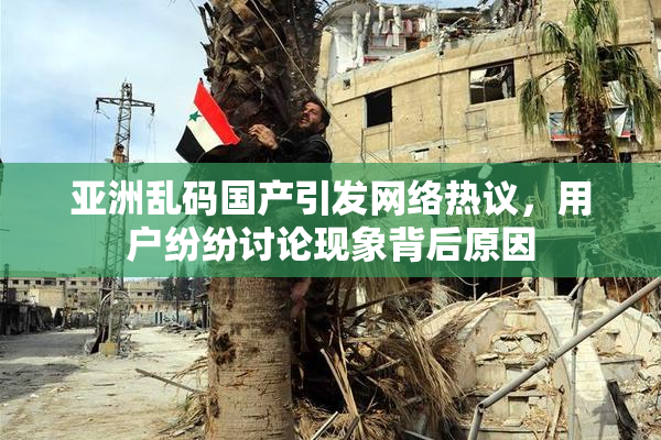 亚洲乱码国产引发网络热议，用户纷纷讨论现象背后原因