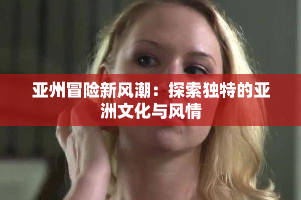 亚州冒险新风潮：探索独特的亚洲文化与风情