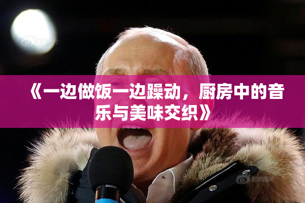 《一边做饭一边躁动，厨房中的音乐与美味交织》