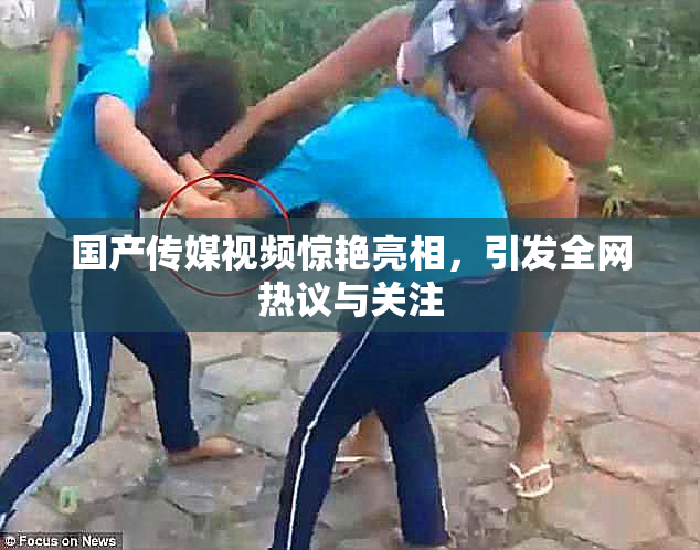 国产传媒视频惊艳亮相，引发全网热议与关注