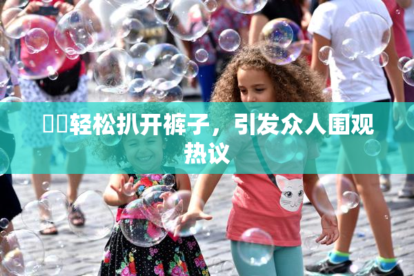 妺妺轻松扒开裤子，引发众人围观热议