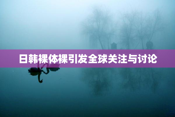 日韩裸体裸引发全球关注与讨论