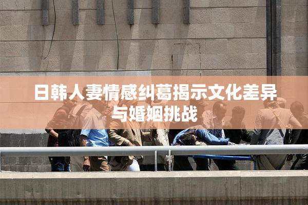 日韩人妻情感纠葛揭示文化差异与婚姻挑战