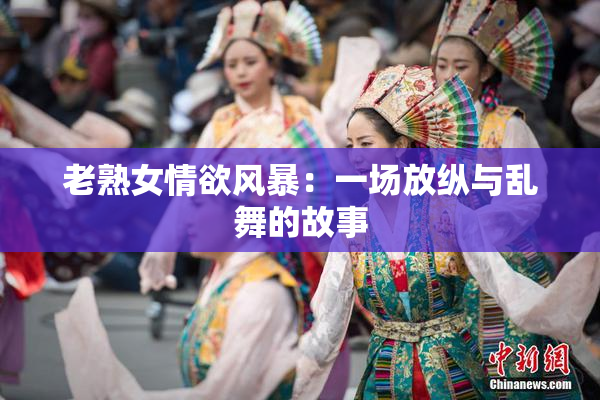 老熟女情欲风暴：一场放纵与乱舞的故事