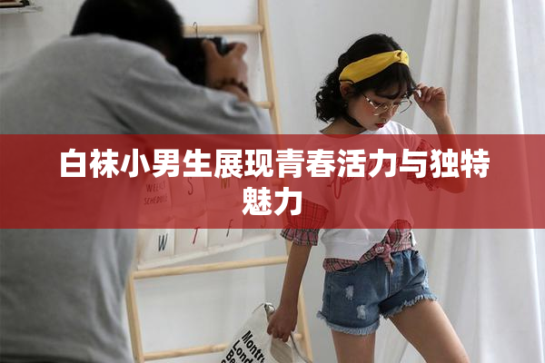 白袜小男生展现青春活力与独特魅力