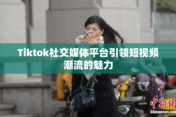 Tiktok社交媒体平台引领短视频潮流的魅力