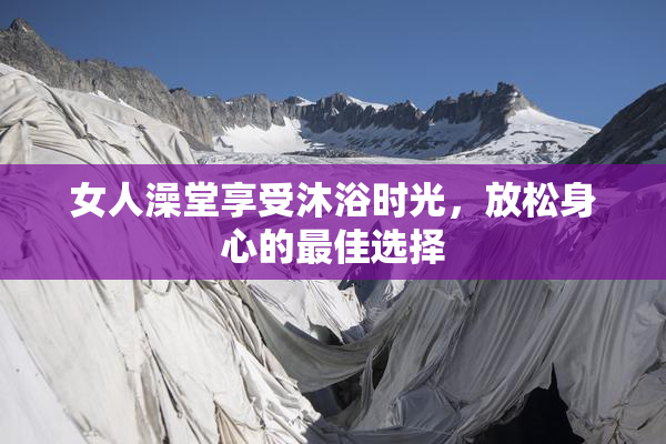 女人澡堂享受沐浴时光，放松身心的最佳选择