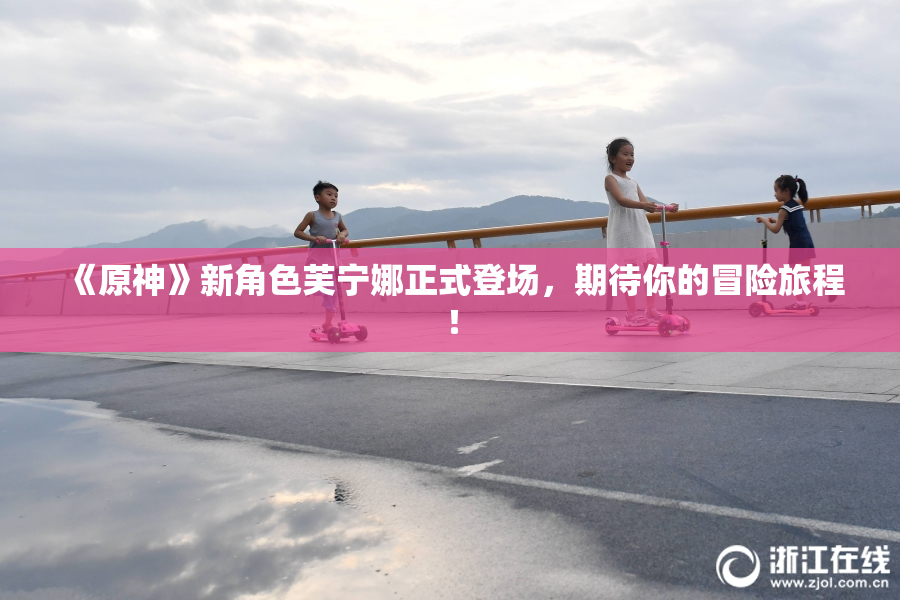 《原神》新角色芙宁娜正式登场，期待你的冒险旅程！