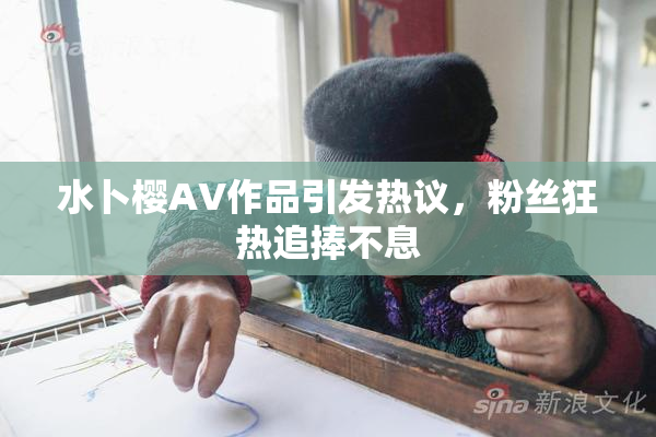 水卜樱AV作品引发热议，粉丝狂热追捧不息