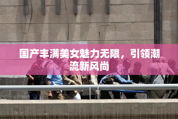 国产丰满美女魅力无限，引领潮流新风尚