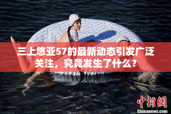 三上悠亚57的最新动态引发广泛关注，究竟发生了什么？