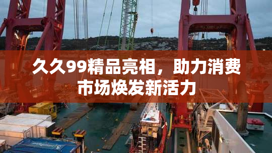 久久99精品亮相，助力消费市场焕发新活力