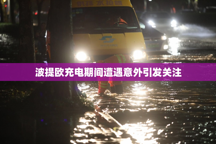 波提欧充电期间遭遇意外引发关注