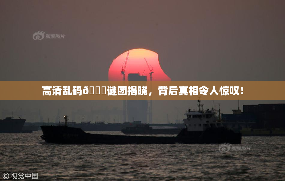 高清乱码🔞谜团揭晓，背后真相令人惊叹！