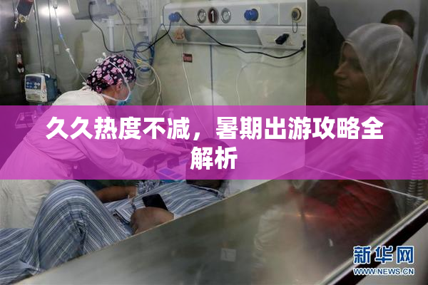 久久热度不减，暑期出游攻略全解析