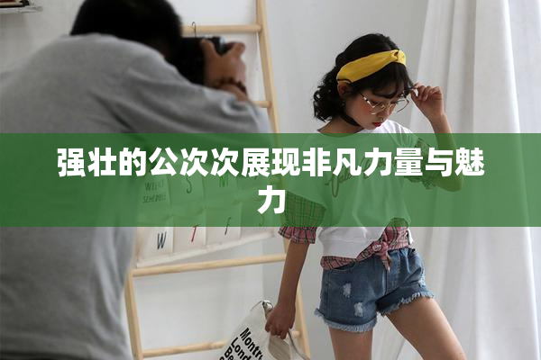 强壮的公次次展现非凡力量与魅力
