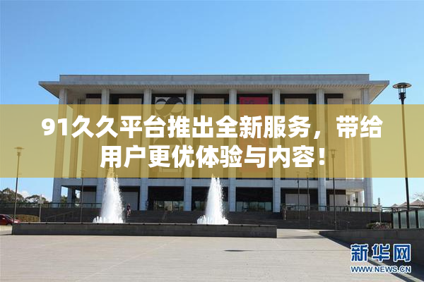 91久久平台推出全新服务，带给用户更优体验与内容！