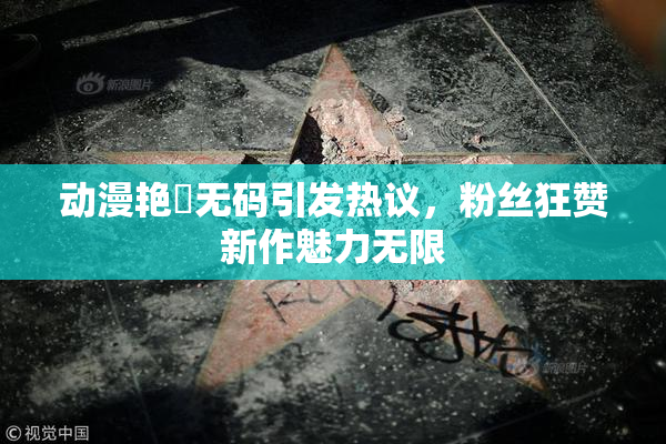 动漫艳鉧无码引发热议，粉丝狂赞新作魅力无限