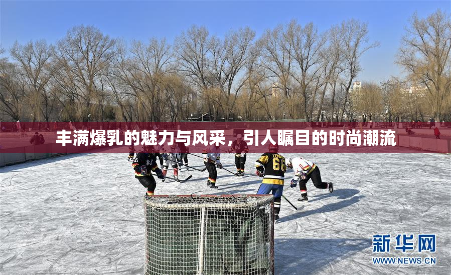 丰满爆乳的魅力与风采，引人瞩目的时尚潮流