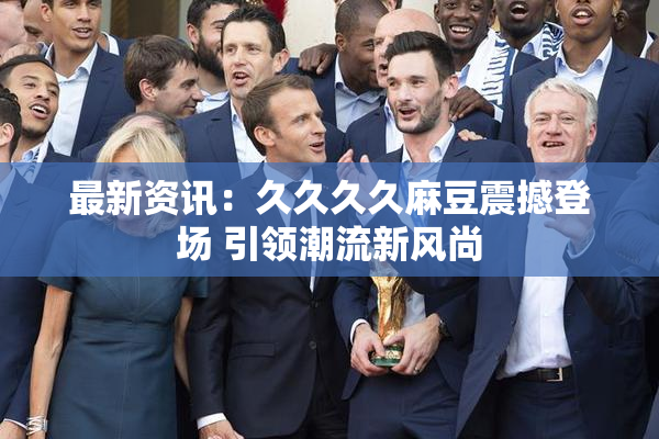 最新资讯：久久久久麻豆震撼登场 引领潮流新风尚