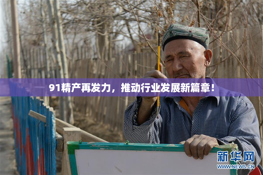 91精产再发力，推动行业发展新篇章！