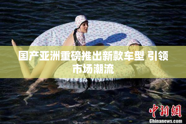 国产亚洲重磅推出新款车型 引领市场潮流
