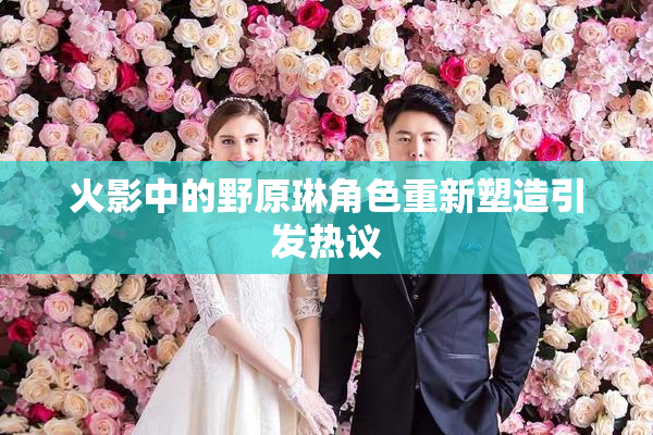 火影中的野原琳角色重新塑造引发热议