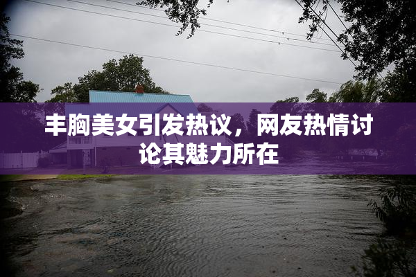 丰胸美女引发热议，网友热情讨论其魅力所在