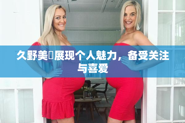 久野美咲展现个人魅力，备受关注与喜爱