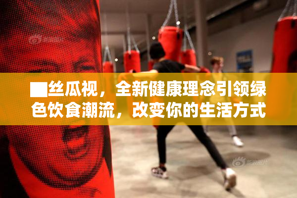 ▇丝瓜视，全新健康理念引领绿色饮食潮流，改变你的生活方式
