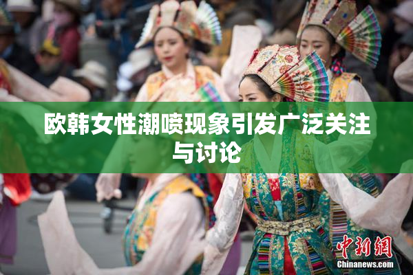 欧韩女性潮喷现象引发广泛关注与讨论