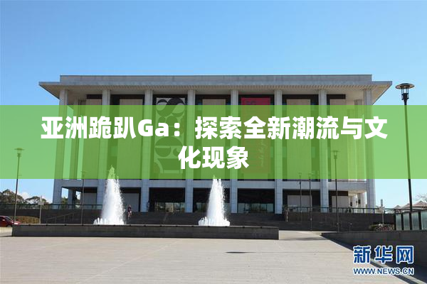 亚洲跪趴Ga：探索全新潮流与文化现象