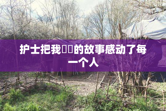 护士把我亅亅的故事感动了每一个人