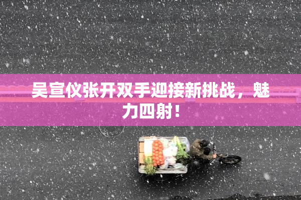 吴宣仪张开双手迎接新挑战，魅力四射！
