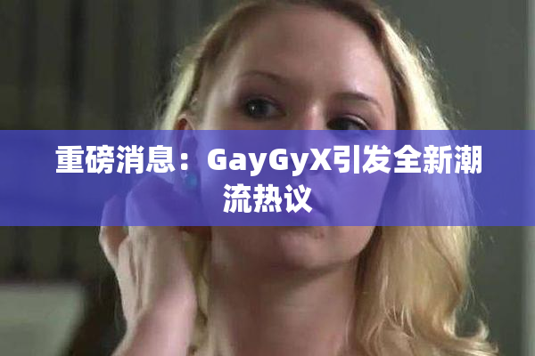 重磅消息：GayGyX引发全新潮流热议