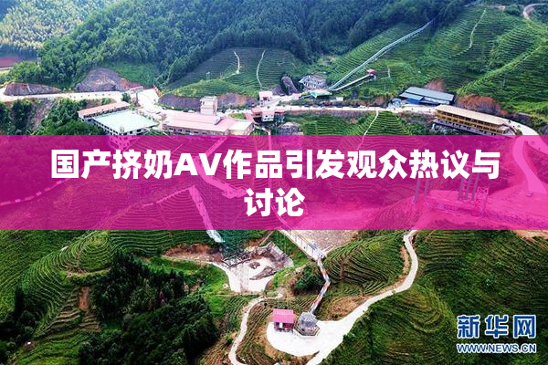 国产挤奶AV作品引发观众热议与讨论
