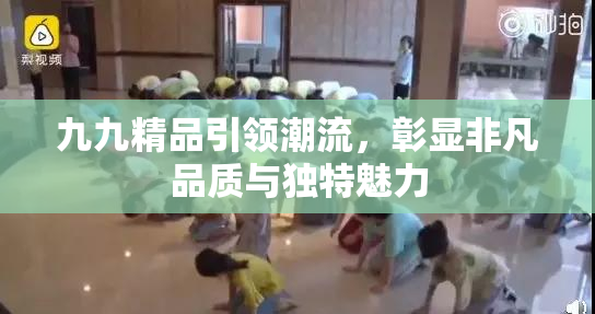 九九精品引领潮流，彰显非凡品质与独特魅力