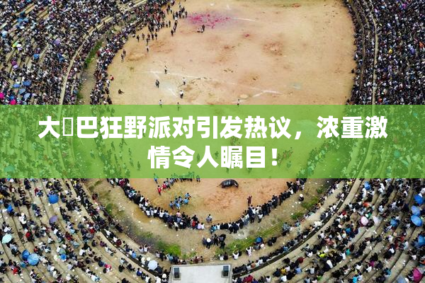 大雞巴狂野派对引发热议，浓重激情令人瞩目！