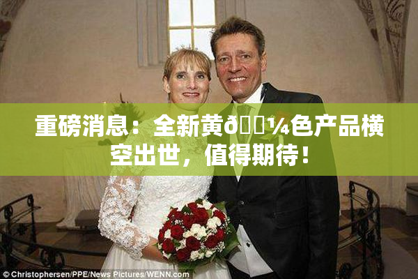 重磅消息：全新黄🌼色产品横空出世，值得期待！