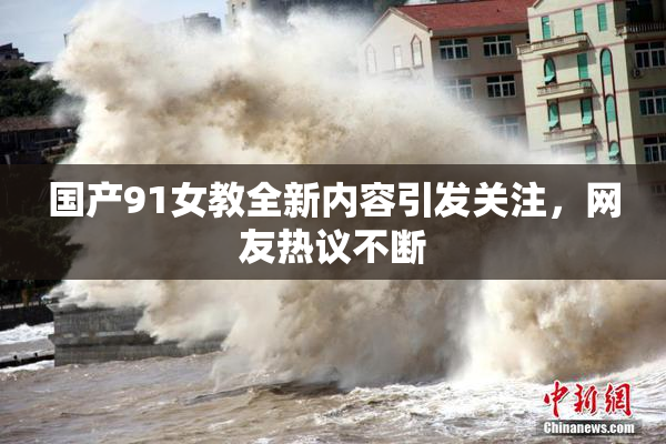 国产91女教全新内容引发关注，网友热议不断