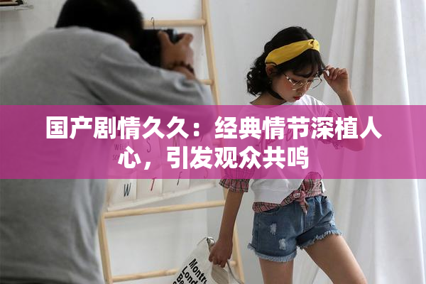 国产剧情久久：经典情节深植人心，引发观众共鸣
