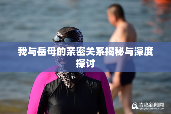 我与岳母的亲密关系揭秘与深度探讨