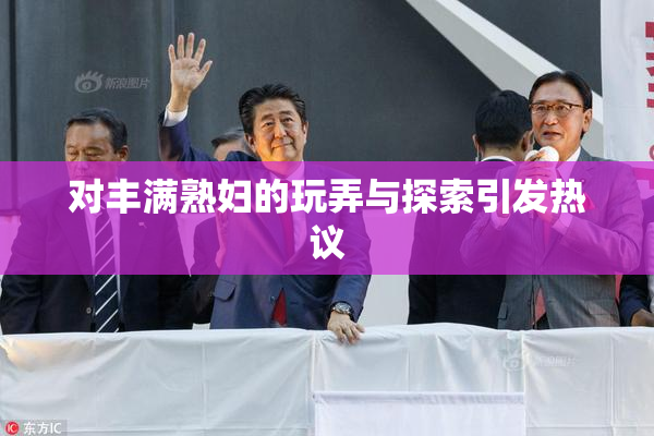 对丰满熟妇的玩弄与探索引发热议